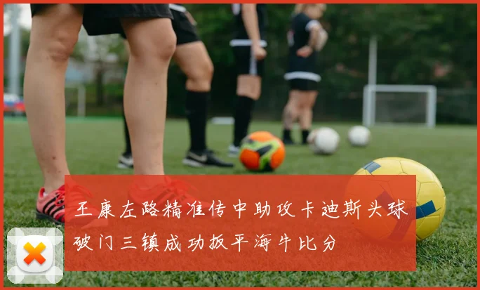王康左路精准传中助攻卡迪斯头球破门三镇成功扳平海牛比分