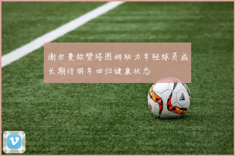 谢尔曼称赞塔图姆助力年轻球员成长期待明年回归健康状态