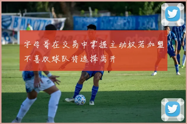 字母哥在交易中掌握主动权若加盟不喜欢球队将选择离开