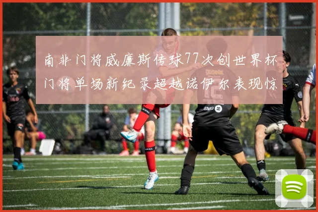 南非门将威廉斯传球77次创世界杯门将单场新纪录超越诺伊尔表现惊艳