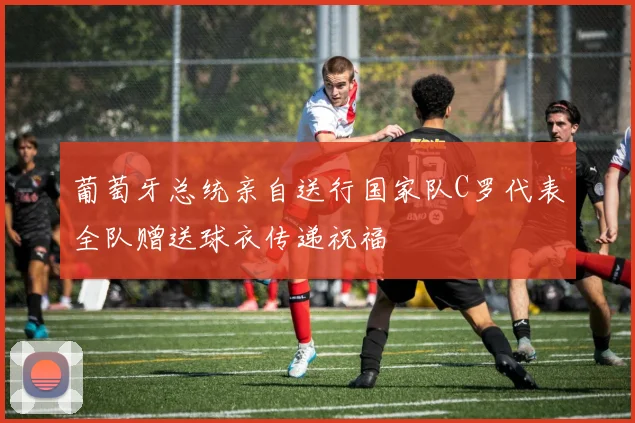 葡萄牙总统亲自送行国家队C罗代表全队赠送球衣传递祝福