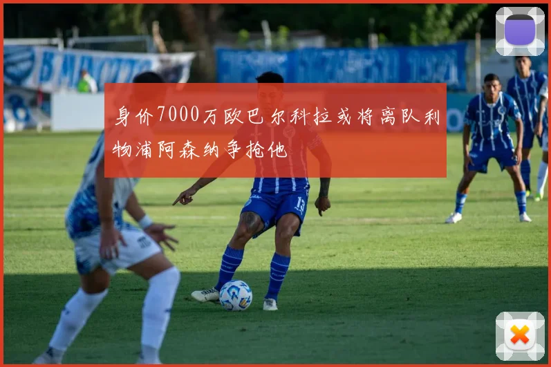 身价7000万欧巴尔科拉或将离队利物浦阿森纳争抢他