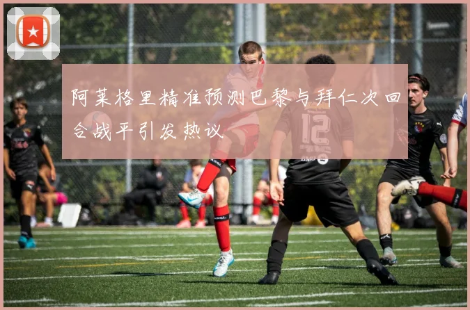 阿莱格里精准预测巴黎与拜仁次回合战平引发热议