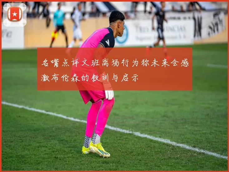名嘴点评文班离场行为称未来会感激布伦森的教训与启示