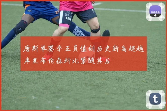 唐斯单赛季正负值创历史新高超越库里布伦森科比紧随其后
