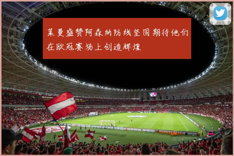 莱曼盛赞阿森纳防线坚固期待他们在欧冠赛场上创造辉煌