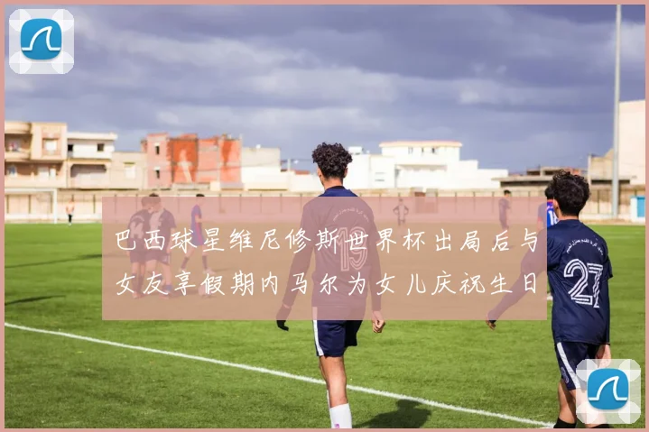 巴西球星维尼修斯世界杯出局后与女友享假期内马尔为女儿庆祝生日