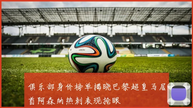 俱乐部身价榜单揭晓巴黎超皇马居首阿森纳热刺表现抢眼