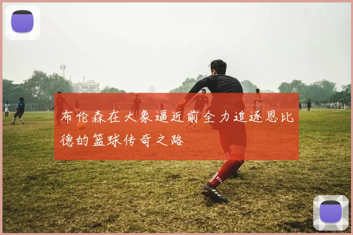 布伦森在大象逼近前全力追逐恩比德的篮球传奇之路