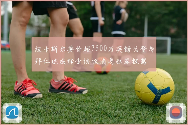 纽卡斯尔要价超7500万英镑戈登与拜仁达成转会协议消息独家披露